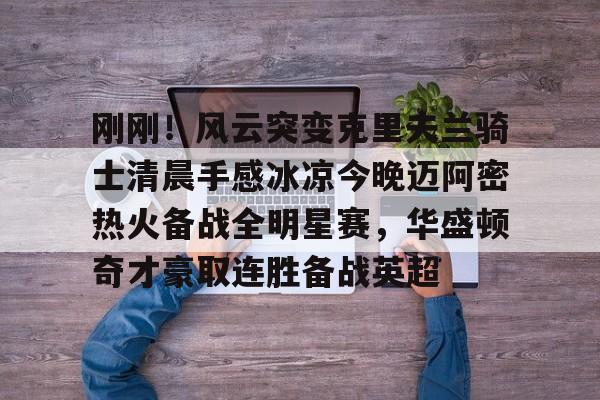 九游体育下载-刚刚！风云突变克里夫兰骑士清晨手感冰凉今晚迈阿密热火备战全明星赛，华盛顿奇才豪取连胜备战英超的简单介绍