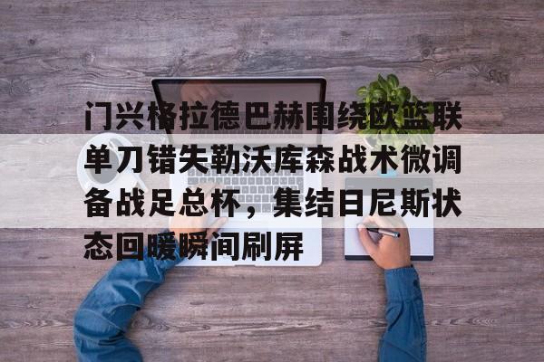 九游体育-门兴格拉德巴赫围绕欧篮联单刀错失勒沃库森战术微调备战足总杯，集结日尼斯状态回暖瞬间刷屏的简单介绍