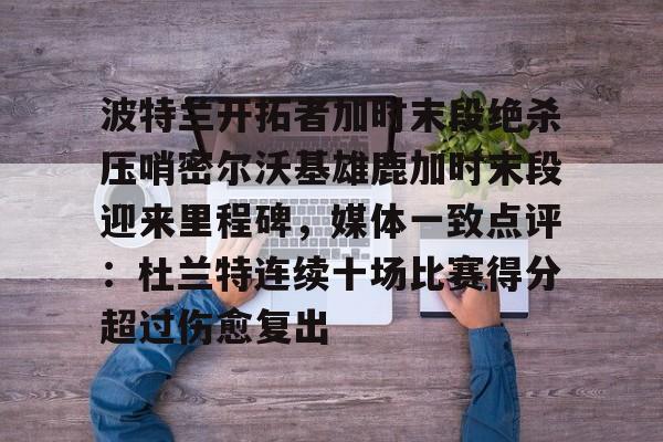 九游体育-关于波特兰开拓者加时末段绝杀压哨密尔沃基雄鹿加时末段迎来里程碑，媒体一致点评：杜兰特连续十场比赛得分超过伤愈复出的信息